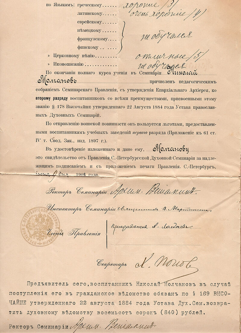 . LXIX Выпускъ СПБ. Духовной Семинарiи 1902 - 1908 г.. img1798_work.jpg Дипломъ выпускника Санкт-Петербургской Духовной Семинарiи Николая Молчанова. LXIX Выпускъ 1908г. Листъ 2 Николай Петровичъ Молчановъ (25 апрѣля 1884 - 1942). Въ 1908 году окончилъ Санктъ-Петербургскую духовную семинарiю по 2-му разряду. Съ 1 октября 1908 псаломщикъ домовой церкви Св. Князя Александра Невскаго при Императорскомъ Воспитательномъ Обществѣ благородныхъ девицъ (Смольномъ институтѣ). После 1917 г. проживалъ въ Ленинградѣ. Умеръ въ 1942 г. Похороненъ на Смоленскомъ православномъ кладбищѣ. Дочь (предположительно): Молчанова Татьяна Николаевна (1920 - 2004). Похоронена на Смоленскомъ православномъ кладбищѣ.